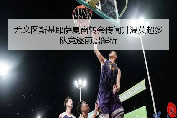 尤文图斯基耶萨夏窗转会传闻升温英超多队竞逐前景解析