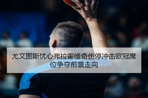 尤文图斯忧心弗拉霍维奇伤停冲击欧冠席位争夺前景走向