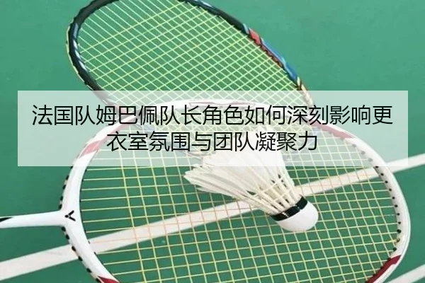 法国队姆巴佩队长角色如何深刻影响更衣室氛围与团队凝聚力