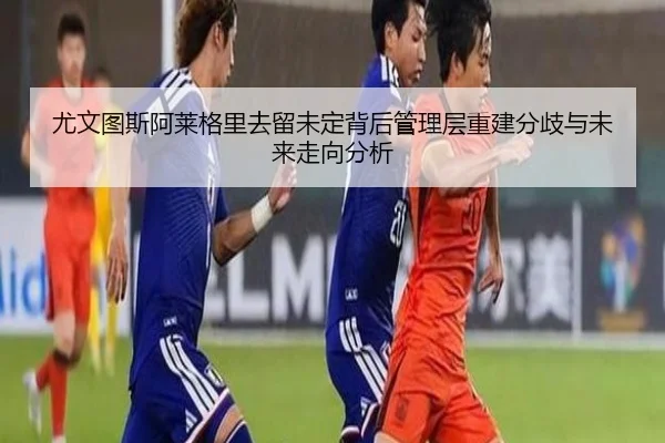 尤文图斯阿莱格里去留未定背后管理层重建分歧与未来走向分析