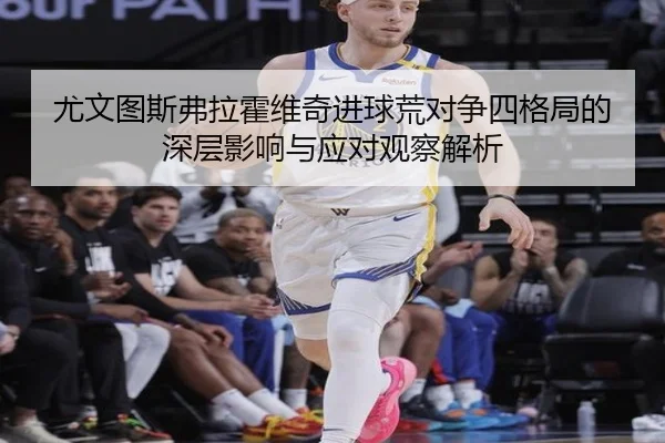 尤文图斯弗拉霍维奇进球荒对争四格局的深层影响与应对观察解析