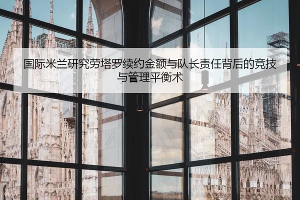 国际米兰研究劳塔罗续约金额与队长责任背后的竞技与管理平衡术