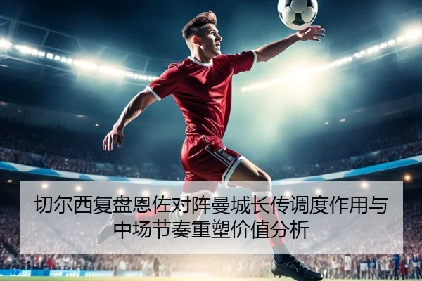 切尔西复盘恩佐对阵曼城长传调度作用与中场节奏重塑价值分析