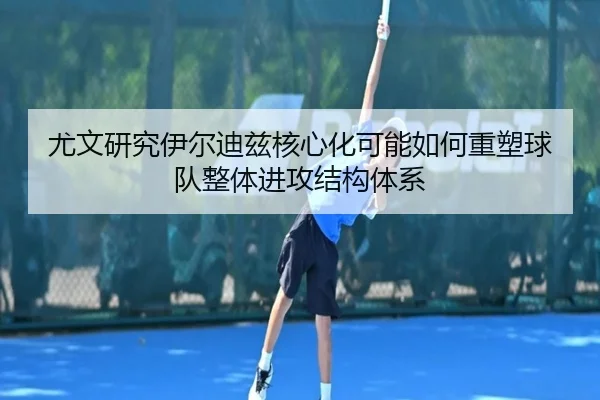 尤文研究伊尔迪兹核心化可能如何重塑球队整体进攻结构体系