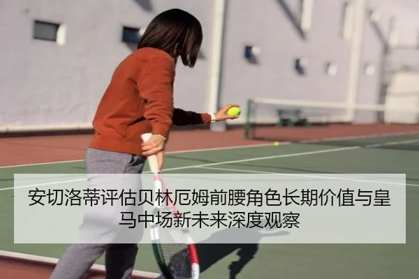 安切洛蒂评估贝林厄姆前腰角色长期价值与皇马中场新未来深度观察