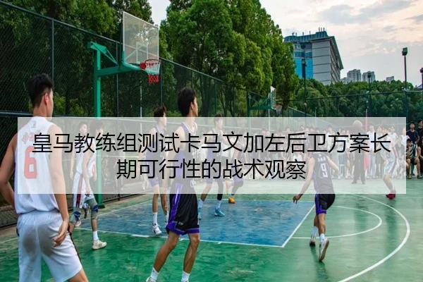 皇马教练组测试卡马文加左后卫方案长期可行性的战术观察