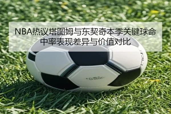 NBA热议塔图姆与东契奇本季关键球命中率表现差异与价值对比