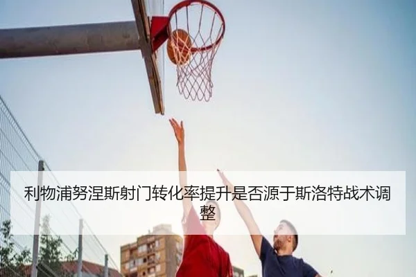 利物浦努涅斯射门转化率提升是否源于斯洛特战术调整