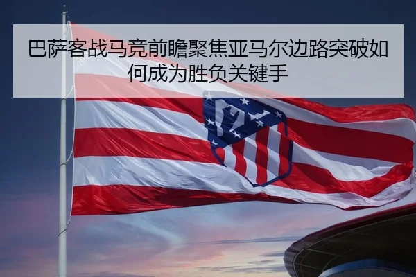 巴萨客战马竞前瞻聚焦亚马尔边路突破如何成为胜负关键手