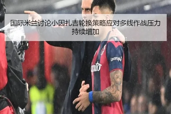国际米兰讨论小因扎吉轮换策略应对多线作战压力持续增加
