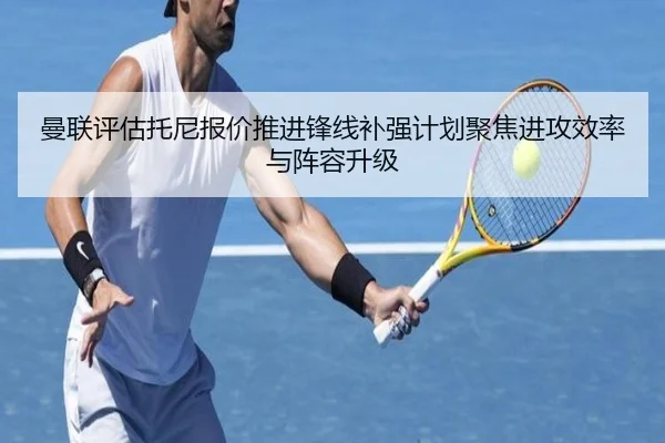曼联评估托尼报价推进锋线补强计划聚焦进攻效率与阵容升级